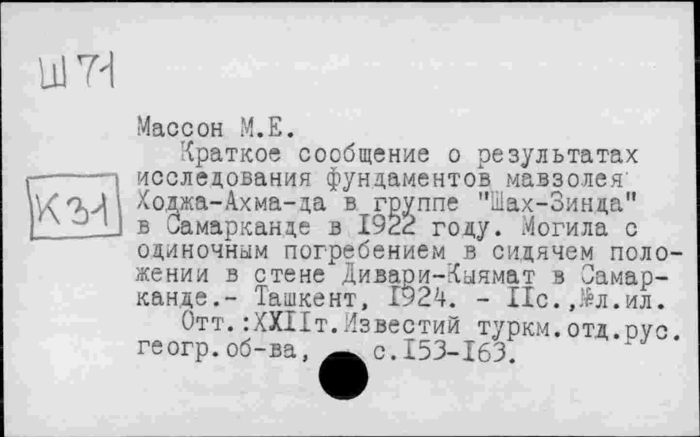 ﻿um
Массон M.E.
Краткое сообщение о результатах .исследования фундаментов мавзолея’ Ходжа-Ахма-да в группе "Шах-Зинда" в Самарканде в 1922 году. Могила с одиночным погребением в сидячем положении в стене Дивари-Кыямат в Самарканде.- Ташкент, І924. - ІІс.Дл.ил.
Отт. :ХХПт.Известий туркм.отд оус геогр.об-ва, Äc.I53-l63.	’